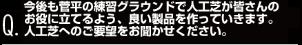 今後も菅平の練習グラウンドで人工芝が皆さんの
お役に立てるよう、良い製品を作っていきます。
人工芝へのご要望をお聞かせください。