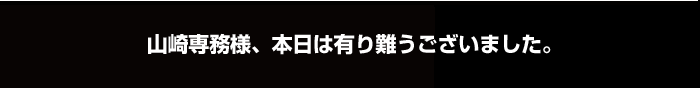 山崎専務様、本日は有り難うございました。