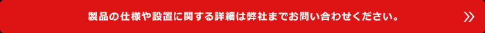 製品の仕様や設置に関する詳細は弊社までお問い合わせください。